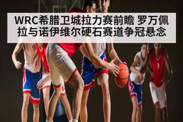 WRC希腊卫城拉力赛前瞻 罗万佩拉与诺伊维尔硬石赛道争冠悬念 - kaiyun